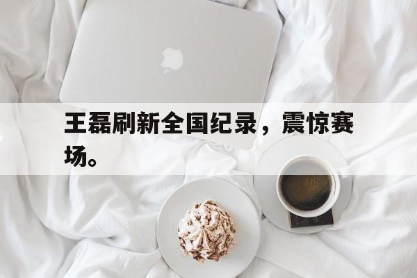 开云综合app官方官网-王磊刷新全国纪录，震惊赛场。