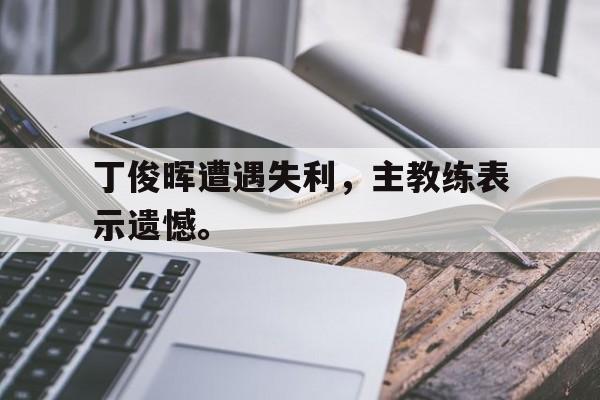 开云综合app登录入口-丁俊晖遭遇失利，主教练表示遗憾。