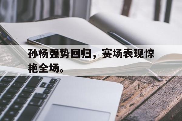 开云综合app登录入口-孙杨强势回归，赛场表现惊艳全场。
