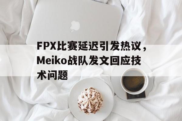 开云综合app官方官网-FPX比赛延迟引发热议，Meiko战队发文回应技术问题
