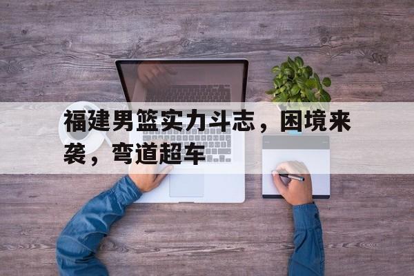 福建男篮实力斗志，困境来袭，弯道超车