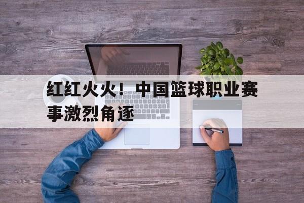 红红火火！中国篮球职业赛事激烈角逐