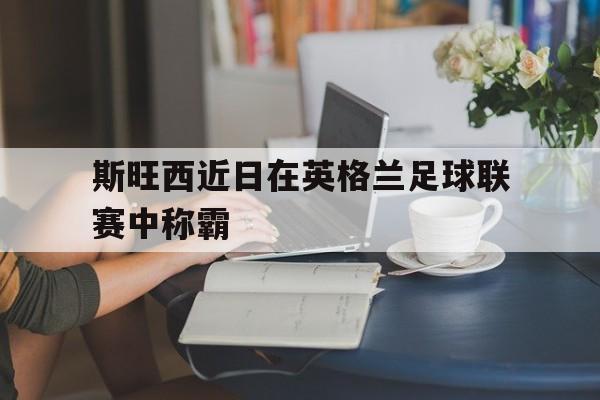 斯旺西近日在英格兰足球联赛中称霸