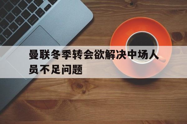 曼联冬季转会欲解决中场人员不足问题