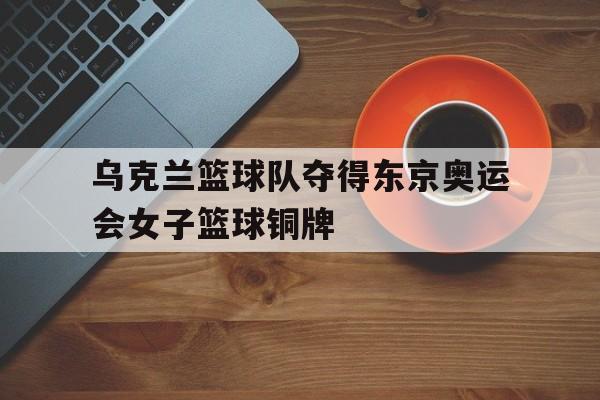 乌克兰篮球队夺得东京奥运会女子篮球铜牌
