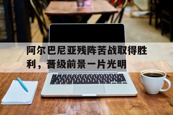 开云综合app官方官网-阿尔巴尼亚残阵苦战取得胜利，晋级前景一片光明