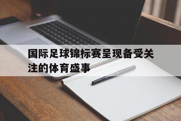 开云综合app官方官网-国际足球锦标赛呈现备受关注的体育盛事