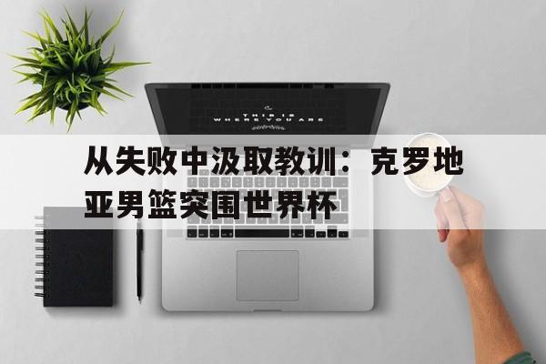 开云综合app官方官网-从失败中汲取教训：克罗地亚男篮突围世界杯
