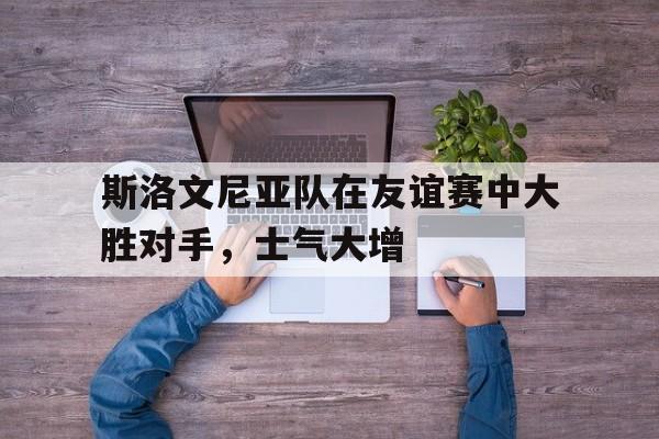开云综合app登录入口-斯洛文尼亚队在友谊赛中大胜对手，士气大增