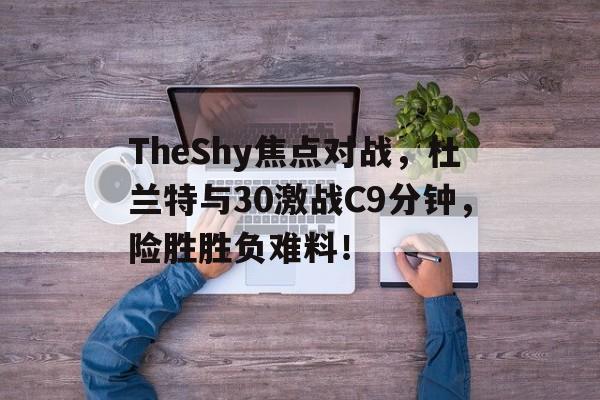 TheShy焦点对战，杜兰特与30激战C9分钟，险胜胜负难料！
